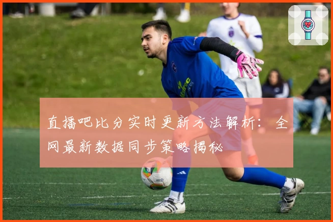 直播吧比分实时更新方法解析：全网最新数据同步策略揭秘