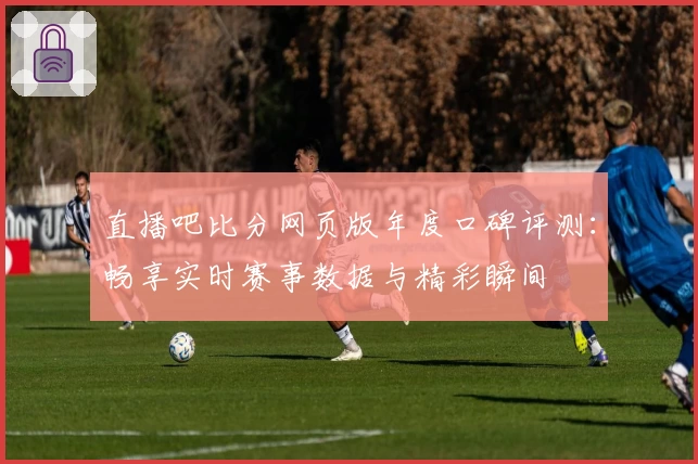 直播吧比分网页版年度口碑评测：畅享实时赛事数据与精彩瞬间