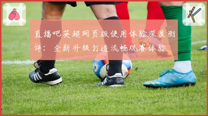直播吧英超网页版使用体验深度测评：全新升级打造流畅观赛体验