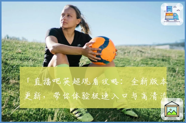 「直播吧英超观看攻略：全新版本更新，带你体验极速入口与高清流畅画质」