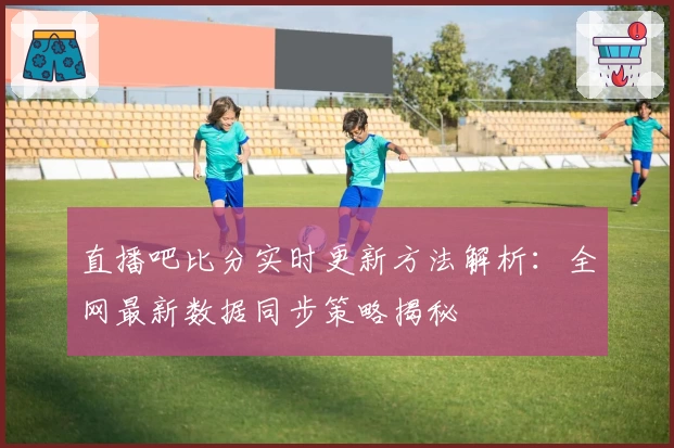 直播吧比分实时更新方法解析：全网最新数据同步策略揭秘