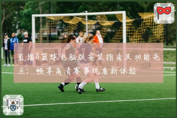 直播8篮球电脑版安装指南及功能亮点：畅享高清赛事观看新体验