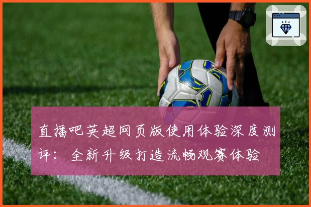 直播吧英超网页版使用体验深度测评:全新升级打造流畅观赛体验