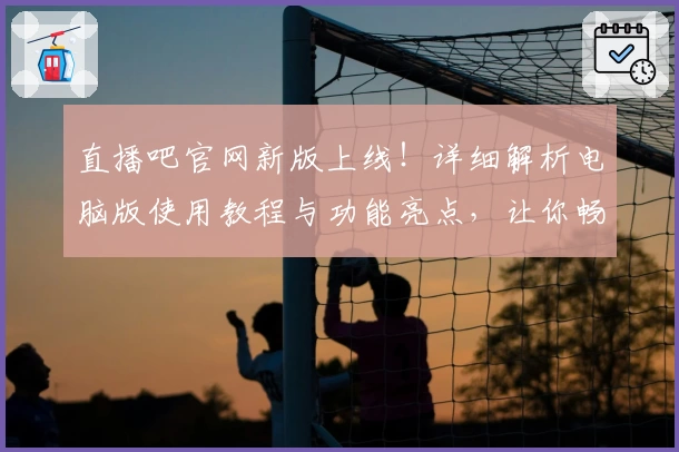 直播吧官网新版上线！详细解析电脑版使用教程与功能亮点，让你畅享赛事精彩瞬间