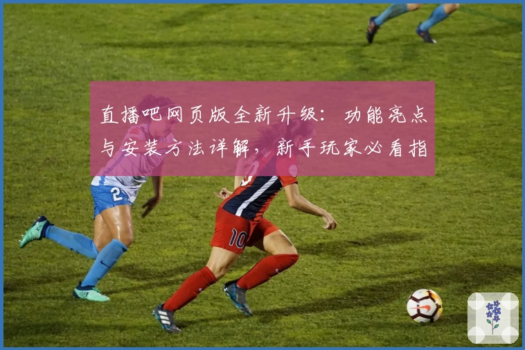 直播吧网页版全新升级：功能亮点与安装方法详解，新手玩家必看指南